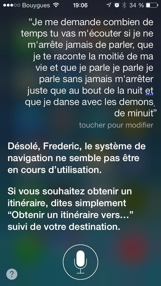 Capture Siri 2013 : question « Je me demande combien de temps tu vas m'écouter si je ne m'arrête jamais de parler, que je te raconte la moitié de ma vie et que je parle je parle je parle sans jamais m'arrêter juste que au bout de la nuit et que je danse avec les démons de minuit », reponse « Désolé, Frederic, le système de navigation ne semble pas êtr… »
